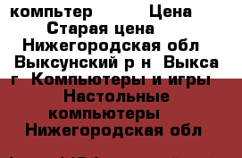 компьтер  acer › Цена ­ 3 500 › Старая цена ­ 5 000 - Нижегородская обл., Выксунский р-н, Выкса г. Компьютеры и игры » Настольные компьютеры   . Нижегородская обл.